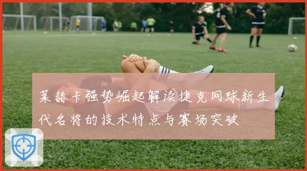 莱赫卡强势崛起解读捷克网球新生代名将的技术特点与赛场突破