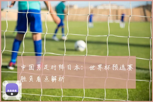 中国男足对阵日本：世界杯预选赛胜负看点解析