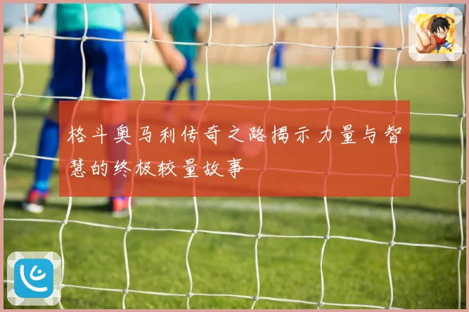 格斗奥马利传奇之路揭示力量与智慧的终极较量故事
