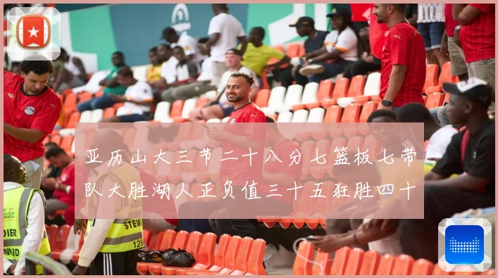 亚历山大三节二十八分七篮板七带队大胜湖人正负值三十五狂胜四十赛场复盘