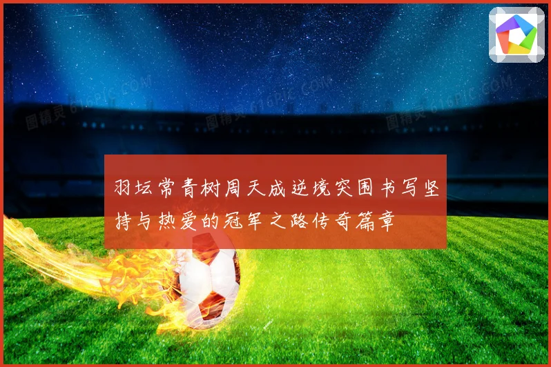 羽坛常青树周天成逆境突围书写坚持与热爱的冠军之路传奇篇章