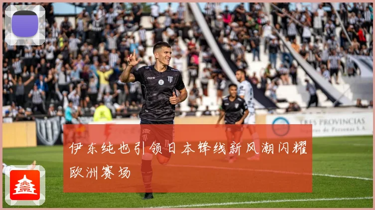 伊东纯也引领日本锋线新风潮闪耀欧洲赛场