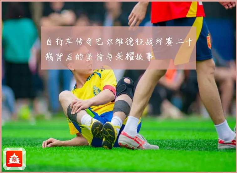 自行车传奇巴尔维德征战环赛二十载背后的坚持与荣耀故事
