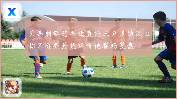 贝弗利怒怼韦德直指三分差劲反击称只有乔丹能评价他赛场复盘