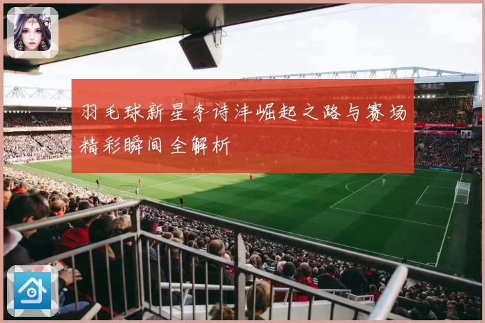 羽毛球新星李诗沣崛起之路与赛场精彩瞬间全解析