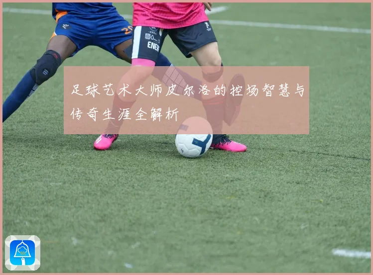 足球艺术大师皮尔洛的控场智慧与传奇生涯全解析
