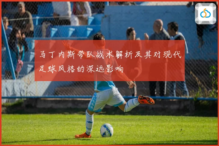 马丁内斯带队战术解析及其对现代足球风格的深远影响