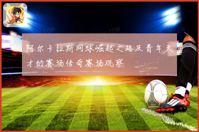 阿尔卡拉斯网球崛起之路及青年天才的赛场传奇赛场观察