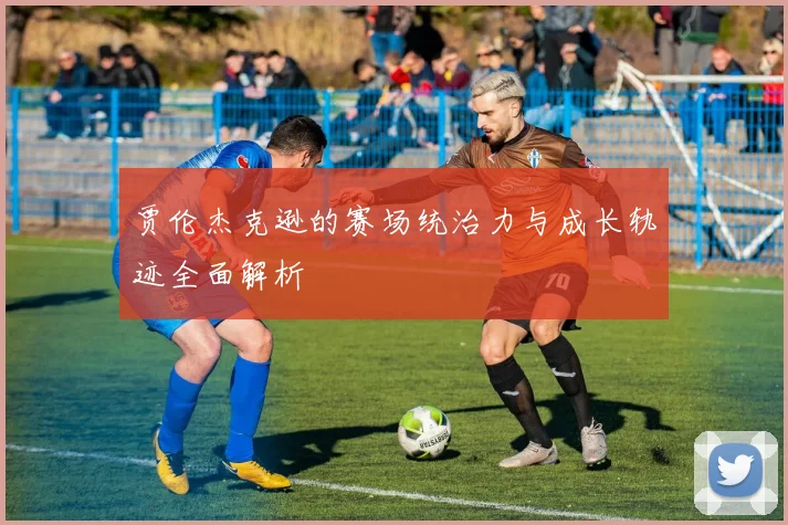 贾伦杰克逊的赛场统治力与成长轨迹全面解析