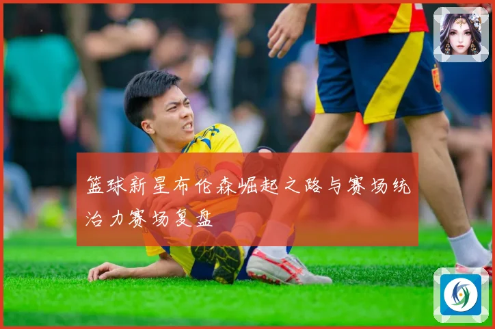 篮球新星布伦森崛起之路与赛场统治力赛场复盘