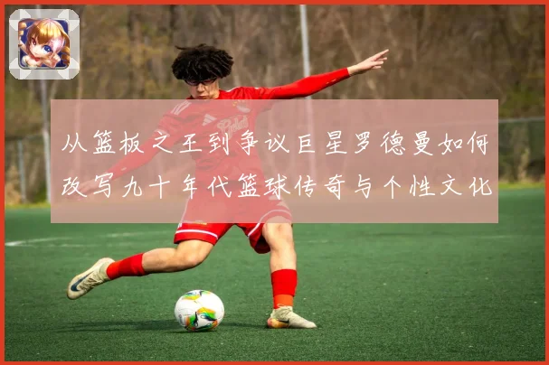 从篮板之王到争议巨星罗德曼如何改写九十年代篮球传奇与个性文化赛场复盘