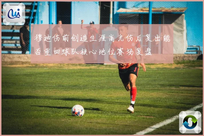 穆迪伤前创造生涯高光伤后复出能否重回球队核心地位赛场复盘