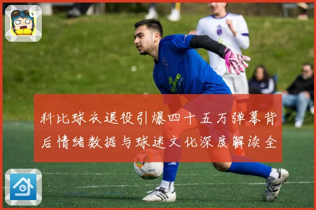 科比球衣退役引爆四十五万弹幕背后情绪数据与球迷文化深度解读全赛场复盘