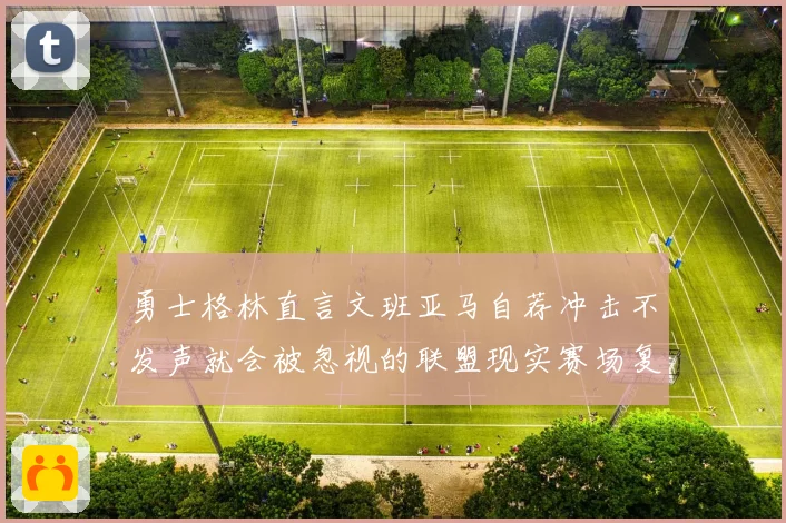 勇士格林直言文班亚马自荐冲击不发声就会被忽视的联盟现实赛场复盘
