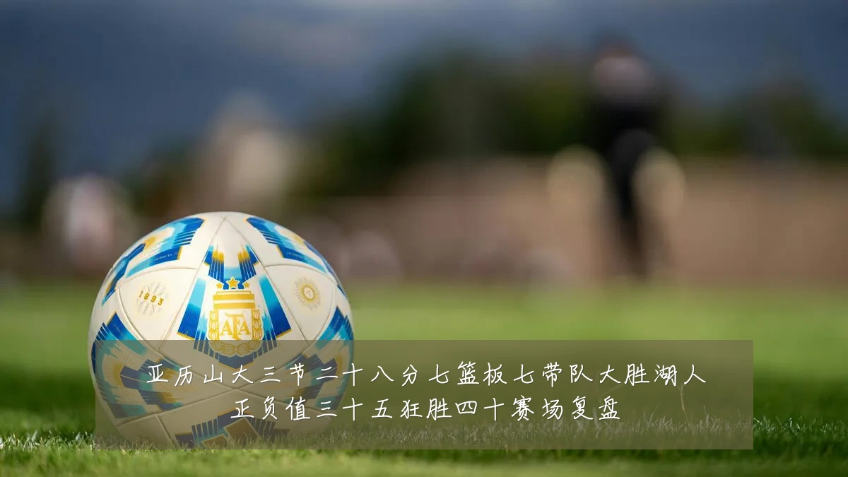亚历山大三节二十八分七篮板七带队大胜湖人正负值三十五狂胜四十赛场复盘